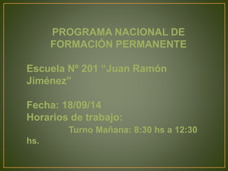 PROGRAMA NACIONAL DE 
FORMACIÓN PERMANENTE 
Escuela Nº 201 “Juan Ramón 
Jiménez” 
Fecha: 18/09/14 
Horarios de trabajo: 
Turno Mañana: 8:30 hs a 12:30 
hs. 
 