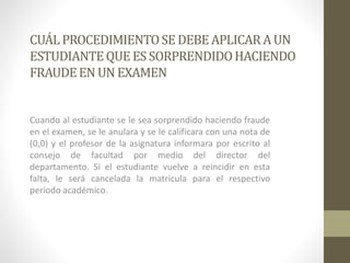 CUÁL PROCEDIMIENTO SE DEBE APLICAR A UN 
ESTUDIANTE QUE ES SORPRENDIDO HACIENDO 
FRAUDE EN UN EXAMEN 
Cuando al estudiante se le sea sorprendido haciendo fraude 
en el examen, se le anulara y se le calificara con una nota de 
(0,0) y el profesor de la asignatura informara por escrito al 
consejo de facultad por medio del director del 
departamento. Si el estudiante vuelve a reincidir en esta 
falta, le será cancelada la matricula para el respectivo 
periodo académico. 
 