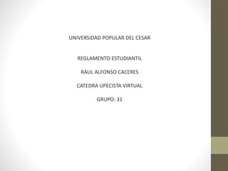 UNIVERSIDAD POPULAR DEL CESAR 
REGLAMENTO ESTUDIANTIL 
RAUL ALFONSO CACERES 
CATEDRA UPECISTA VIRTUAL 
GRUPO: 31 
 