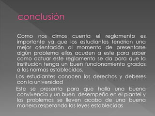 Como nos dimos cuenta el reglamento es 
importante ya que los estudiantes tendrían una 
mejor orientación al momento de presentarse 
algún problema ellos acuden a este para saber 
como actuar este reglamento se da para que la 
institución tenga un buen funcionamiento gracias 
a las normas establecidas. 
Los estudiantes conocen los derechos y deberes 
con la universidad 
Este se presenta para que halla una buena 
convivencia y un buen desempeño en el plantel y 
los problemas se lleven acabo de una buena 
manera respetando las leyes establecidas 
