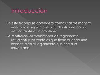 En este trabajo se aprenderá como usar de manera 
acertada el reglamento estudiantil y de cómo 
actuar frente a un problema. 
Se mostraran las definiciones de reglamento 
estudiantil y las ventajas que tiene cuando uno 
conoce bien el reglamento que rige a la 
universidad 
 