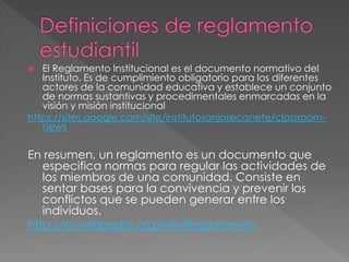  El Reglamento Institucional es el documento normativo del 
Instituto. Es de cumplimiento obligatorio para los diferentes 
actores de la comunidad educativa y establece un conjunto 
de normas sustantivas y procedimentales enmarcadas en la 
visión y misión institucional 
https://sites.google.com/site/institutosanjosecanete/classroom-news 
En resumen, un reglamento es un documento que 
especifica normas para regular las actividades de 
los miembros de una comunidad. Consiste en 
sentar bases para la convivencia y prevenir los 
conflictos que se pueden generar entre los 
individuos. 
http://es.wikipedia.org/wiki/Reglamento 
 