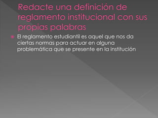  El reglamento estudiantil es aquel que nos da 
ciertas normas para actuar en alguna 
problemática que se presente en la institución 
 