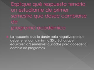  La respuesta que le darán seria negativa porque 
debe tener como mínimo 30 créditos que 
equivalen a 2 semestres cursados para acceder al 
cambio de programas 
 