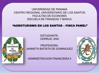UNIVERSIDAD DE PANAMÁ 
CENTRO REGIONAL UNIVERSITARIO DE LOS SANTOS 
FACULTAD DE ECONOMÍA 
ESCUELA DE FINANZAS Y BANCA 
“AGROTURISMO EN LOS SANTOS – FINCA PAMEL” 
ESTUDIANTE: 
CERRUD; ANA 
PROFESORA: 
JANNETH BATISTA DE DOMINGUEZ 
ADMINISTRACION FINANCIERA II 
 