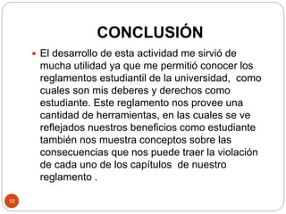 CONCLUSIÓN 
10 
 El desarrollo de esta actividad me sirvió de 
mucha utilidad ya que me permitió conocer los 
reglamentos estudiantil de la universidad, como 
cuales son mis deberes y derechos como 
estudiante. Este reglamento nos provee una 
cantidad de herramientas, en las cuales se ve 
reflejados nuestros beneficios como estudiante 
también nos muestra conceptos sobre las 
consecuencias que nos puede traer la violación 
de cada uno de los capítulos de nuestro 
reglamento . 
