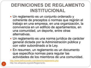 DEFINICIONES DE REGLAMENTO 
INSTITUCIONAL 
 Un reglamento es un conjunto ordenado y 
coherente de preceptos o normas que regirán el 
trabajo en una empresa, en una organización, la 
convivencia en un edificio de apartamentos, en 
una comunidad, un deporte, entre otras 
alternativas. 
 Un reglamento es una norma jurídica de carácter 
general dictada por la Administración pública y 
con valor subordinado a la Ley. 
 En resumen, un reglamento es un documento 
que especifica normas para regular las 
actividades de los miembros de una comunidad. 
http://www.definicionabc.com/derecho/reglamento.php 
http://es.wikipedia.org/wiki/Reglamento. 
3 
 