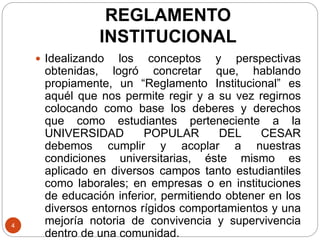 REGLAMENTO 
INSTITUCIONAL 
4 
 Idealizando los conceptos y perspectivas 
obtenidas, logró concretar que, hablando 
propiamente, un “Reglamento Institucional” es 
aquél que nos permite regir y a su vez regirnos 
colocando como base los deberes y derechos 
que como estudiantes perteneciente a la 
UNIVERSIDAD POPULAR DEL CESAR 
debemos cumplir y acoplar a nuestras 
condiciones universitarias, éste mismo es 
aplicado en diversos campos tanto estudiantiles 
como laborales; en empresas o en instituciones 
de educación inferior, permitiendo obtener en los 
diversos entornos rígidos comportamientos y una 
mejoría notoria de convivencia y supervivencia 
dentro de una comunidad. 
 