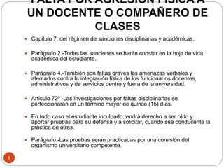 FALTA POR AGRESIÓN FÍSICA A 
UN DOCENTE O COMPAÑERO DE 
CLASES 
8 
 Capitulo 7: del régimen de sanciones disciplinarias y académicas. 
 Parágrafo 2.-Todas las sanciones se harán constar en la hoja de vida 
académica del estudiante. 
 Parágrafo 4.-También son faltas graves las amenazas verbales y 
atentados contra la integración física de los funcionarios docentes, 
administrativos y de servicios dentro y fuera de la universidad. 
 Articulo 72º -Las investigaciones por faltas disciplinarias se 
perfeccionarán en un término mayor de quince (15) días. 
 En todo caso el estudiante inculpado tendrá derecho a ser oído y 
aportar pruebas para su defensa y a solicitar, cuando sea conducente la 
práctica de otras. 
 Parágrafo.-Las pruebas serán practicadas por una comisión del 
organismo universitario competente. 
 