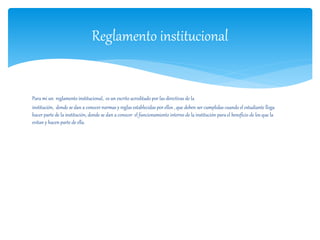 Reglamento institucional 
Para mi un reglamento institucional, es un escrito acreditado por las directivas de la 
institución, donde se dan a conocer normas y reglas establecidas por ellos , que deben ser cumplidas cuando el estudiante llega 
hacer parte de la institución, donde se dan a conocer el funcionamiento interno de la institución para el beneficio de los que la 
evitan y hacen parte de ella. 
 
