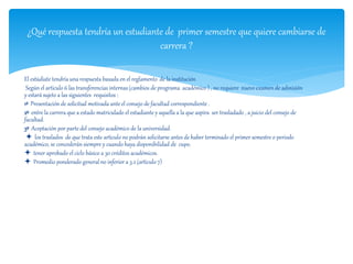 ¿Qué respuesta tendría un estudiante de primer semestre que quiere cambiarse de 
carrera ? 
El estúdiate tendría una respuesta basada en el reglamento de la institución 
Según el articulo 6 las transferencias internas (cambios de programa académico ) , no requiere nuevo examen de admisión 
y estará sujeto a las siguientes requisitos : 
1º Presentación de solicitud motivada ante el consejo de facultad correspondiente . 
2º entre la carrera que a estado matriculado el estudiante y aquella a la que aspira ser trasladado , a juicio del consejo de 
facultad. 
3º Aceptación por parte del consejo académico de la universidad. 
 los traslados de que trata este articulo no podrán solicitarse antes de haber terminado el primer semestre o periodo 
académico, se concederán siempre y cuando haya disponibilidad de cupo. 
 tener aprobado el ciclo básico a 30 créditos académicos. 
 Promedio ponderado general no inferior a 3.2 (articulo 7) 
 