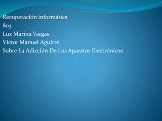 Recuperación informática 
803 
Luz Marina Vargas 
Víctor Manuel Aguirre 
Sobre La Adicción De Los Aparatos Electrónicos 
 