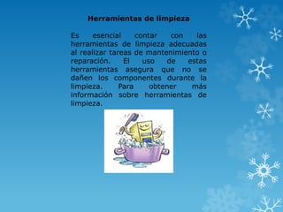 Herramientas de limpieza 
Es esencial contar con las 
herramientas de limpieza adecuadas 
al realizar tareas de mantenimiento o 
reparación. El uso de estas 
herramientas asegura que no se 
dañen los componentes durante la 
limpieza. Para obtener más 
información sobre herramientas de 
limpieza. 
 