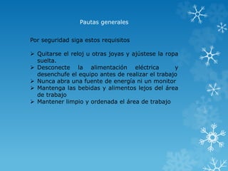 Pautas generales 
Por seguridad siga estos requisitos 
 Quitarse el reloj u otras joyas y ajústese la ropa 
suelta. 
 Desconecte la alimentación eléctrica y 
desenchufe el equipo antes de realizar el trabajo 
 Nunca abra una fuente de energía ni un monitor 
 Mantenga las bebidas y alimentos lejos del área 
de trabajo 
 Mantener limpio y ordenada el área de trabajo 
 