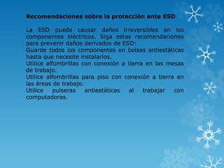 Recomendaciones sobre la protección ante ESD 
La ESD puede causar daños irreversibles en los 
componentes eléctricos. Siga estas recomendaciones 
para prevenir daños derivados de ESD: 
Guarde todos los componentes en bolsas antiestáticas 
hasta que necesite instalarlos. 
Utilice alfombrillas con conexión a tierra en las mesas 
de trabajo. 
Utilice alfombrillas para piso con conexión a tierra en 
las áreas de trabajo. 
Utilice pulseras antiestáticas al trabajar con 
computadoras. 
 