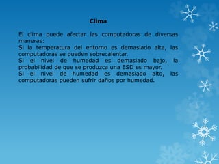 Clima 
El clima puede afectar las computadoras de diversas 
maneras: 
Si la temperatura del entorno es demasiado alta, las 
computadoras se pueden sobrecalentar. 
Si el nivel de humedad es demasiado bajo, la 
probabilidad de que se produzca una ESD es mayor. 
Si el nivel de humedad es demasiado alto, las 
computadoras pueden sufrir daños por humedad. 
 