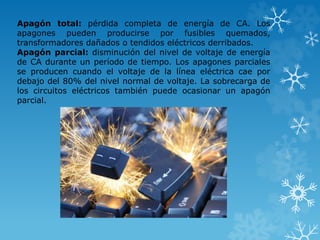 Apagón total: pérdida completa de energía de CA. Los 
apagones pueden producirse por fusibles quemados, 
transformadores dañados o tendidos eléctricos derribados. 
Apagón parcial: disminución del nivel de voltaje de energía 
de CA durante un período de tiempo. Los apagones parciales 
se producen cuando el voltaje de la línea eléctrica cae por 
debajo del 80% del nivel normal de voltaje. La sobrecarga de 
los circuitos eléctricos también puede ocasionar un apagón 
parcial. 
 
