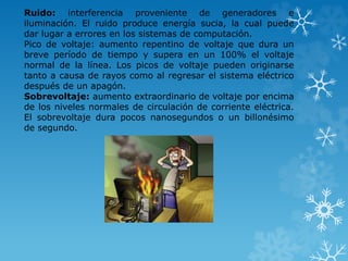 Ruido: interferencia proveniente de generadores e 
iluminación. El ruido produce energía sucia, la cual puede 
dar lugar a errores en los sistemas de computación. 
Pico de voltaje: aumento repentino de voltaje que dura un 
breve período de tiempo y supera en un 100% el voltaje 
normal de la línea. Los picos de voltaje pueden originarse 
tanto a causa de rayos como al regresar el sistema eléctrico 
después de un apagón. 
Sobrevoltaje: aumento extraordinario de voltaje por encima 
de los niveles normales de circulación de corriente eléctrica. 
El sobrevoltaje dura pocos nanosegundos o un billonésimo 
de segundo. 
 