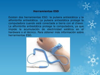 Herramientas ESD 
Existen dos herramientas ESD: la pulsera antiestática y la 
alfombrilla antiestática. La pulsera antiestática protege la 
computadora cuando está conectada a tierra con el chasis. 
La alfombrilla antiestática protege la computadora, ya que 
impide la acumulación de electricidad estática en el 
hardware o el técnico. Para obtener más información sobre 
herramientas ESD. 
 
