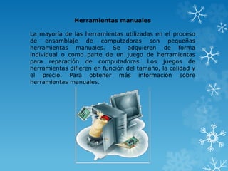Herramientas manuales 
La mayoría de las herramientas utilizadas en el proceso 
de ensamblaje de computadoras son pequeñas 
herramientas manuales. Se adquieren de forma 
individual o como parte de un juego de herramientas 
para reparación de computadoras. Los juegos de 
herramientas difieren en función del tamaño, la calidad y 
el precio. Para obtener más información sobre 
herramientas manuales. 
 