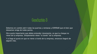 Conclusión 3 
Debemos en cambio abrir todas las puertas y ventanas y ESPERAR que el bien que 
deseamos venga de todas partes. 
Otro punto importante que debes entender claramente, es que tu cheque no 
viene de tu empresa. Simplemente viene “a través” de tu empresa. 
Y si llega el punto en que no viene a través de tu empresa, entonces llegará de 
alguien más. 
 