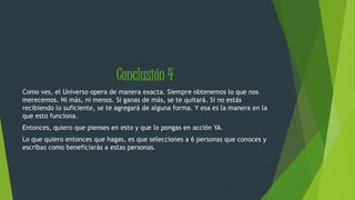 Conclusión 4 
Como ves, el Universo opera de manera exacta. Siempre obtenemos lo que nos 
merecemos. Ni más, ni menos. Si ganas de más, se te quitará. Si no estás 
recibiendo lo suficiente, se te agregará de alguna forma. Y esa es la manera en la 
que esto funciona. 
Entonces, quiero que pienses en esto y que lo pongas en acción YA. 
Lo que quiero entonces que hagas, es que selecciones a 6 personas que conoces y 
escribas como beneficiarás a estas personas. 
 