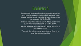 Conclusión 5 
Para terminar este capítulo, quiero que entiendas que un 
factor crítico con este concepto de DAR, y cuando estas 
dejando a alguien con la impresión de crecimiento, es que 
tiene que ser ESPONTANEO. 
Si tienes que pensar si tienes que DAR o no, entonces lo 
que realmente estás haciendo es un TRUEQUE. 
Estarás pensando en lo que puedes DAR en relación a lo 
que puedes RECIBIR. 
Y como te dije anteriormente, generalmente viene de un 
lugar diferente del que diste. 
 