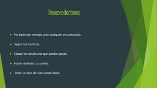 Recomendaciones 
 No darte por vencido ante cualquier circunstancia. 
 Seguir tus instintos. 
 Cruzar los obstáculos que puedan pasar. 
 Hacer realidad tus sueños. 
 Tener un plan de vida desde ahora. 
 
