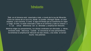 Introducción 
Todo en el Universo está conectado a todo, a través de la Ley de Vibración. 
Como los colores de un arco iris, donde no puedes distinguir dónde un color 
empieza y otro termina. O como el agua hirviendo que se transforma en vapor 
y, luego, en éter, tú estás conectado a todo en el Universo y todo se conecta a 
ti. Las únicas diferencias son su densidad y amplitud de vibración. 
Mientras eliges tus pensamientos, tus células cerebrales son afectadas y vibran, 
enviando ondas eléctricas. Cuando te concentras en esos pensamientos, 
incrementas la amplitud de vibración de esas células, y las ondas se tornan 
mucho más potentes 
 