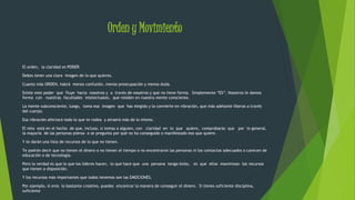 Orden y Movimiento 
El orden, la claridad es PODER. 
Debes tener una clara imagen de lo que quieres. 
Cuanto más ORDEN, habrá menos confusión, menos preocupación y menos duda. 
Existe este poder que fluye hacia nosotros y a través de nosotros y que no tiene forma. Simplemente “ES”. Nosotros le damos 
forma con nuestras facultades intelectuales, que residen en nuestra mente consciente. 
La mente subconsciente, luego, toma esa imagen que has elegido y la convierte en vibración, que más adelante liberas a través 
del cuerpo. 
Esa vibración afectará todo lo que te rodea y atraerá más de lo mismo. 
El reto está en el hecho de que, incluso, si tomas a alguien, con claridad en lo que quiere, comprobarás que por lo general, 
la mayoría de las personas piensa o se pregunta por qué no ha conseguido o manifestado eso que quiere. 
Y te darán una lista de recursos de lo que no tienen. 
Te podrán decir que no tienen el dinero o no tienen el tiempo o no encontraron las personas ni los contactos adecuados o carecen de 
educación o de tecnología. 
Pero la verdad es que lo que los líderes hacen, lo que hace que una persona tenga éxito, es que ellos maximizan los recursos 
que tienen a disposición. 
Y los recursos más importantes que todos tenemos son las EMOCIONES. 
Por ejemplo, si eres lo bastante creativo, puedes encontrar la manera de conseguir el dinero. Si tienes suficiente disciplina, 
suficiente 
 