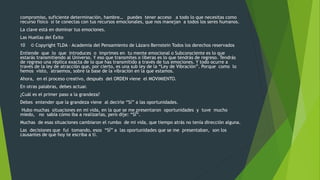 compromiso, suficiente determinación, hambre… puedes tener acceso a todo lo que necesitas como 
recurso físico si te conectas con tus recursos emocionales, que nos manejan a todos los seres humanos. 
La clave está en dominar tus emociones. 
Las Huellas del Éxito 
10 © Copyright TLDA – Academia del Pensamiento de Lázaro Bernstein Todos los derechos reservados 
Entiende que lo que introduces o imprimes en tu mente emocional o Subconsciente es lo que 
estarás transmitiendo al Universo. Y eso que transmites o liberas es lo que tendrás de regreso. Tendrás 
de regreso una réplica exacta de lo que has transmitido a través de tus emociones. Y todo ocurre a 
través de la ley de atracción que, por cierto, es una sub ley de la “Ley de Vibración”. Porque como lo 
hemos visto, atraemos, sobre la base de la vibración en la que estamos. 
Ahora, en el proceso creativo, después del ORDEN viene el MOVIMIENTO. 
En otras palabras, debes actuar. 
¿Cuál es el primer paso a la grandeza? 
Debes entender que la grandeza viene al decirle “Sí” a las oportunidades. 
Hubo muchas situaciones en mi vida, en la que se me presentaron oportunidades y tuve mucho 
miedo, no sabía cómo iba a realizarlas, pero dije: “SÍ”. 
Muchas de esas situaciones cambiaron el rumbo de mi vida, que tiempo atrás no tenía dirección alguna. 
Las decisiones que fui tomando, esos “SÍ” a las oportunidades que se me presentaban, son los 
causantes de que hoy te escriba a ti. 
 