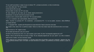 Te voy a pedir que pienses en algo a lo que si le dijeras “SÍ”, y tomases esa decisión, tu vida se transformase. 
En tu vida, debes decir “SÍ” más a menudo. 
Es fácil decirles NO a las cosas. 
Forma el hábito de decir más “SÍ” a las cosas. 
No estoy hablando de que dejes que los demás saquen provecho de ti. 
Normalmente, la reacción inicial de las personas es el NO. 
Si quieres crecer y estirarte debes decirle más “SÍ” a las oportunidades. 
Y si no se presentan esas oportunidades, debes encontrarlas. 
Debes encontrar tus personas “SÍ”. Tus condiciones y circunstancias “SÍ”. Y si no las puedes encontrar, debes CREARLAS. 
Las Huellas del Éxito 
11 © Copyright TLDA – Academia del Pensamiento de Lázaro Bernstein Todos los derechos reservados 
Has creado tu vida entera. Eres un perfecto creador. Todo en tu vida lo has creado, hayas sido consciente de ello o no lo hayas 
sido. 
Debes encontrar tu “SÍ”. Alguien lo tiene. 
No irás desde aquí hasta allí, solo ¿no es cierto? 
Encuentra a las personas que crean en ti, que te apoyen, que te amen. Es como “una búsqueda progresiva de un SÍ”. 
Piensen cómo un niño de dos años va en busca de algo. “Es una búsqueda progresiva de eso que quiere”. Los niños no esperan. 
Debes formar el hábito de tomar decisiones rápidas. 
Puedo asegurarte que quedarías estupefacto si calculase cuánto dinero has perdido a causa de tu indecisión. Napoleon HILL dijo: 
(…) “Las personas exitosas están en el habito de tomar decisiones con rapidez, y de cambiarlas con lentitud, siempre y cuando se 
vea la 
 