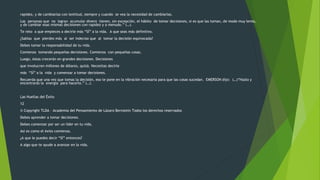 rapidez, y de cambiarlas con lentitud, siempre y cuando se vea la necesidad de cambiarlas. 
Las personas que no logran acumular dinero tienen, sin excepción, el hábito de tomar decisiones, si es que las toman, de modo muy lento, 
y de cambiar esas mismas decisiones con rapidez y a menudo.” (…). 
Te reto a que empieces a decirle más “SÍ” a la vida. A que seas más definitivo. 
¿Sabías que pierdes más al ser indeciso que al tomar la decisión equivocada? 
Debes tomar la responsabilidad de tu vida. 
Comienza tomando pequeñas decisiones. Comienza con pequeñas cosas. 
Luego, éstas crecerán en grandes decisiones. Decisiones 
que involucren millones de dólares, quizá. Necesitas decirle 
más “SÍ” a la vida y comenzar a tomar decisiones. 
Recuerda que una vez que tomas la decisión, eso te pone en la vibración necesaria para que las cosas sucedan. EMERSON dijo: (…)“Hazlo y 
encontrarás la energía para hacerlo.” (…). 
Las Huellas del Éxito 
12 
© Copyright TLDA – Academia del Pensamiento de Lázaro Bernstein Todos los derechos reservados 
Debes aprender a tomar decisiones. 
Debes comenzar por ser un líder en tu vida. 
Así es como el éxito comienza. 
¿A que le puedes decir “SÍ” entonces? 
A algo que te ayude a avanzar en la vida. 
 