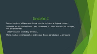 Conclusión 2 
Cuando empiezas a liberar ese tipo de energía, todo eso te llega de regreso. 
Como ves, estamos lidiando con Leyes Universales. Y cuanto más estudias las Leyes, 
más entiendes esto. 
Estas trabajando con la Ley Universal. 
Ahora, muchas personas reciben el bien que desean por el ojo de la cerradura. 
 