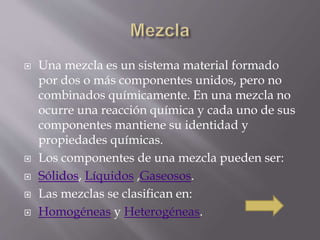  Una mezcla es un sistema material formado 
por dos o más componentes unidos, pero no 
combinados químicamente. En una mezcla no 
ocurre una reacción química y cada uno de sus 
componentes mantiene su identidad y 
propiedades químicas. 
 Los componentes de una mezcla pueden ser: 
 Sólidos, Líquidos ,Gaseosos. 
 Las mezclas se clasifican en: 
 Homogéneas y Heterogéneas. 
 