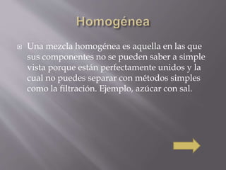  Una mezcla homogénea es aquella en las que 
sus componentes no se pueden saber a simple 
vista porque están perfectamente unidos y la 
cual no puedes separar con métodos simples 
como la filtración. Ejemplo, azúcar con sal. 
 
