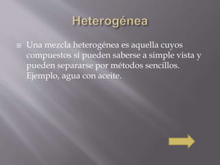  Una mezcla heterogénea es aquella cuyos 
compuestos sí pueden saberse a simple vista y 
pueden separarse por métodos sencillos. 
Ejemplo, agua con aceite. 
 