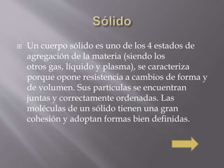  Un cuerpo sólido es uno de los 4 estados de 
agregación de la materia (siendo los 
otros gas, líquido y plasma), se caracteriza 
porque opone resistencia a cambios de forma y 
de volumen. Sus partículas se encuentran 
juntas y correctamente ordenadas. Las 
moléculas de un sólido tienen una gran 
cohesión y adoptan formas bien definidas. 
 