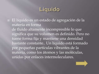  El líquido es un estado de agregación de la 
materia en forma 
de fluido altamente incompresible lo que 
significa que su volumen es definido. Pero no 
tuene forma fija y mantiene una densidad 
bastante constante.. Un líquido está formado 
por pequeñas partículas vibrantes de la 
materia, como los átomos y las moléculas, 
unidas por enlaces intermoleculares. 
 