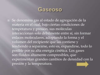  Se denomina gas al estado de agregación de la 
materia en el cual, bajo ciertas condiciones de 
temperatura y presión, sus moléculas 
interaccionan solo débilmente entre sí, sin formar 
enlaces moleculares, adoptando la forma y el 
volumen del recipiente que las contiene y 
tendiendo a separarse, esto es, expandirse, todo lo 
posible por su alta energía cinética. Los gases 
son fluidos altamente compresibles, que 
experimentan grandes cambios de densidad con la 
presión y la temperatura. 
 