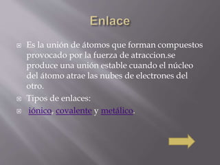  Es la unión de átomos que forman compuestos 
provocado por la fuerza de atraccion.se 
produce una unión estable cuando el núcleo 
del átomo atrae las nubes de electrones del 
otro. 
 Tipos de enlaces: 
 iónico, covalente y metálico. 
 