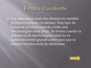  Las reacciones entre dos átomos no metales 
producen enlaces covalentes. Este tipo de 
enlace se produce cuando existe una 
electronegatividad polar, Se forma cuando la 
diferencia de electronegatividad no es 
suficientemente grande como para que se 
efectúe transferencia de electrones. 
 