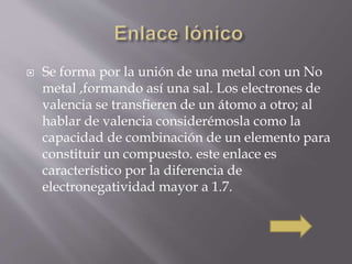  Se forma por la unión de una metal con un No 
metal ,formando así una sal. Los electrones de 
valencia se transfieren de un átomo a otro; al 
hablar de valencia considerémosla como la 
capacidad de combinación de un elemento para 
constituir un compuesto. este enlace es 
característico por la diferencia de 
electronegatividad mayor a 1.7. 
 