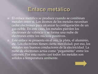  El enlace metálico se produce cuando se combinan 
metales entre sí. Los átomos de los metales necesitan 
ceder electrones para alcanzar la configuración de un 
gas noble. En este caso, los metales pierden los 
electrones de valencia y se forma una nube de 
electrones entre los núcleos positivos. 
 Este enlace se presenta en el oro, la plata, el aluminio, 
etc. Los electrones tienen cierta movilidad; por eso, los 
metales son buenos conductores de la electricidad. La 
nube de electrones actúa como "pegamento" entre los 
cationes. Por esta razón casi todos los metales son 
sólidos a temperatura ambiente. 
 