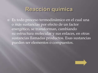  Es todo proceso termodinámico en el cual una 
o más sustancias por efecto de un factor 
energético, se transforman, cambiando 
su estructura molecular y sus enlaces, en otras 
sustancias llamadas productos. Esas sustancias 
pueden ser elementos o compuestos. 
 