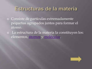  Consiste de partículas extremadamente 
pequeñas agrupados juntos para formar el 
átomo. 
 La estructura de la materia la constituyen los: 
elementos, átomos y moléculas. 
 