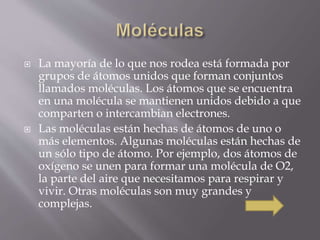  La mayoría de lo que nos rodea está formada por 
grupos de átomos unidos que forman conjuntos 
llamados moléculas. Los átomos que se encuentra 
en una molécula se mantienen unidos debido a que 
comparten o intercambian electrones. 
 Las moléculas están hechas de átomos de uno o 
más elementos. Algunas moléculas están hechas de 
un sólo tipo de átomo. Por ejemplo, dos átomos de 
oxígeno se unen para formar una molécula de O2, 
la parte del aire que necesitamos para respirar y 
vivir. Otras moléculas son muy grandes y 
complejas. 
 