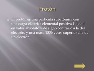  El protón es una partícula subatómica con 
una carga eléctrica elemental positiva 1, igual 
en valor absoluto y de signo contrario a la del 
electrón, y una masa 1836 veces superior a la de 
un electrón. 
 