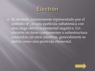  El electrón ,comúnmente representado por el 
símbolo: e−, es una partícula subatómica con 
una carga eléctrica elemental negativa. Un 
electrón no tiene componentes o subestructura 
conocidos, en otras palabras, generalmente se 
define como una partícula elemental. 
 