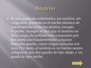  Es una partícula subatómica, un nucleón, sin 
carga neta, presente en el núcleo atómico de 
prácticamente todos los átomos, excepto 
el protio. Aunque se dice que el neutrón no 
tiene carga, en realidad está compuesto por 
tres partículas fundamentales cargadas 
llamadas quarks, cuyas cargas sumadas son 
cero. Por tanto, el neutrón es un barión neutro 
compuesto por dos quarks de tipo abajo, y un 
quark de tipo arriba. 
